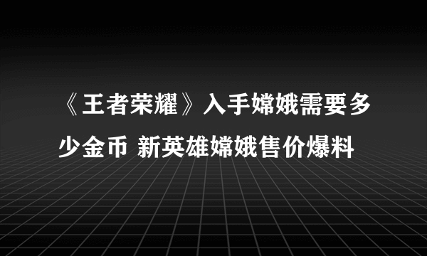 《王者荣耀》入手嫦娥需要多少金币 新英雄嫦娥售价爆料