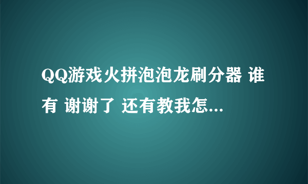 QQ游戏火拼泡泡龙刷分器 谁有 谢谢了 还有教我怎么用的 悬赏100