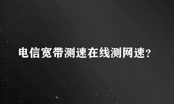 电信宽带测速在线测网速？