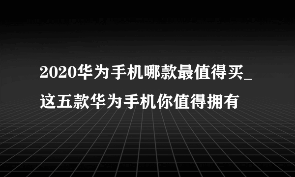 2020华为手机哪款最值得买_这五款华为手机你值得拥有