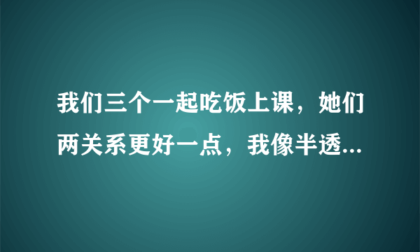 我们三个一起吃饭上课，她们两关系更好一点，我像半透明一样，现在我自己吃饭上课，想问要不要删除微信？