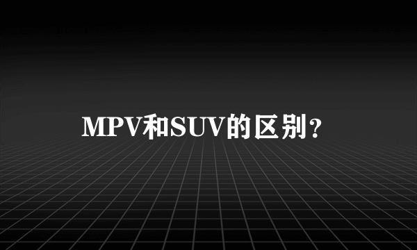 MPV和SUV的区别？