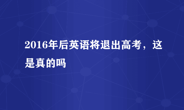 2016年后英语将退出高考，这是真的吗