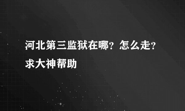 河北第三监狱在哪？怎么走？求大神帮助