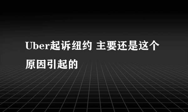 Uber起诉纽约 主要还是这个原因引起的