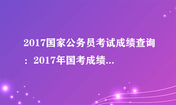 2017国家公务员考试成绩查询：2017年国考成绩什么时候查询？