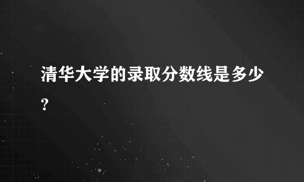 清华大学的录取分数线是多少?