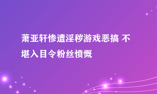 萧亚轩惨遭淫秽游戏恶搞 不堪入目令粉丝愤慨