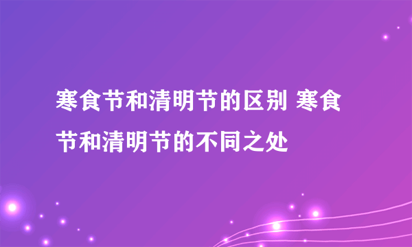 寒食节和清明节的区别 寒食节和清明节的不同之处