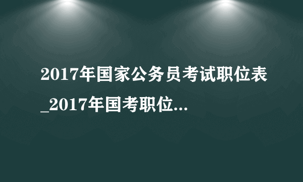 2017年国家公务员考试职位表_2017年国考职位表下载【官方报名入口】