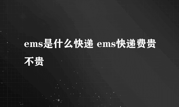 ems是什么快递 ems快递费贵不贵