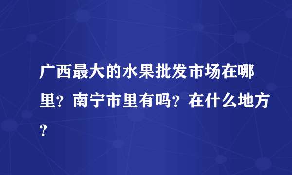 广西最大的水果批发市场在哪里？南宁市里有吗？在什么地方？