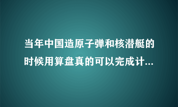 当年中国造原子弹和核潜艇的时候用算盘真的可以完成计算任务吗？