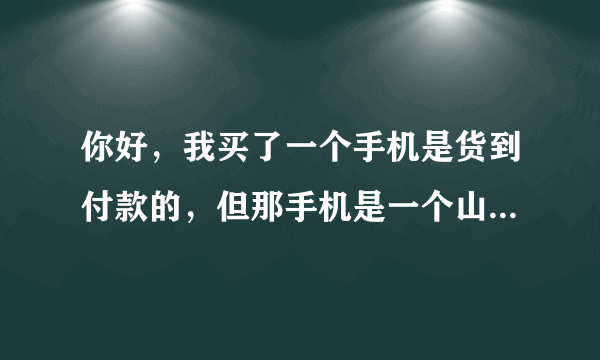 你好，我买了一个手机是货到付款的，但那手机是一个山寨手机，而且像素不好，摄像机是个假，他标有三个，但只有一个是真实的。