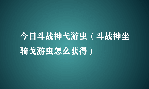 今日斗战神弋游虫（斗战神坐骑戈游虫怎么获得）