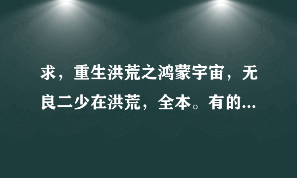 求，重生洪荒之鸿蒙宇宙，无良二少在洪荒，全本。有的请发给我554254624谢谢。急需？