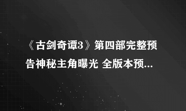 《古剑奇谭3》第四部完整预告神秘主角曝光 全版本预售今天开启