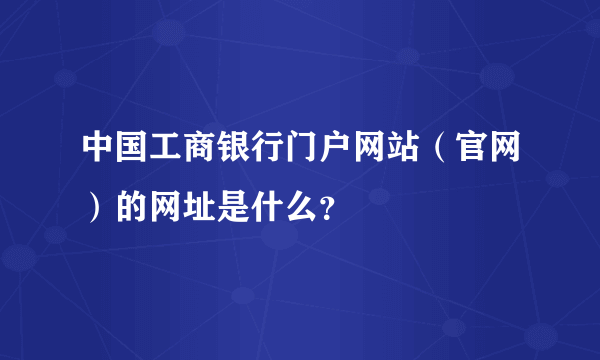 中国工商银行门户网站（官网）的网址是什么？