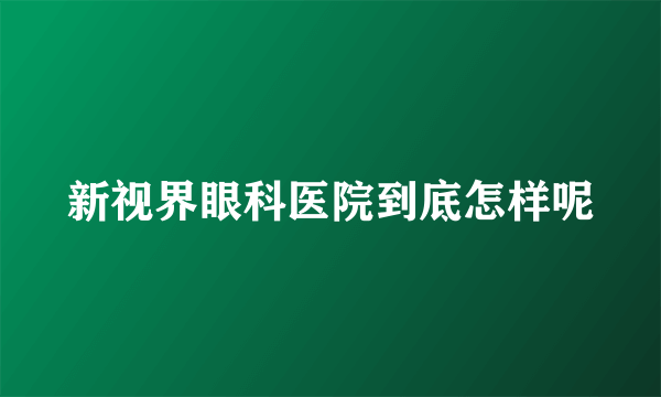 新视界眼科医院到底怎样呢