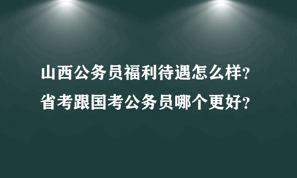 山西公务员福利待遇怎么样？省考跟国考公务员哪个更好？