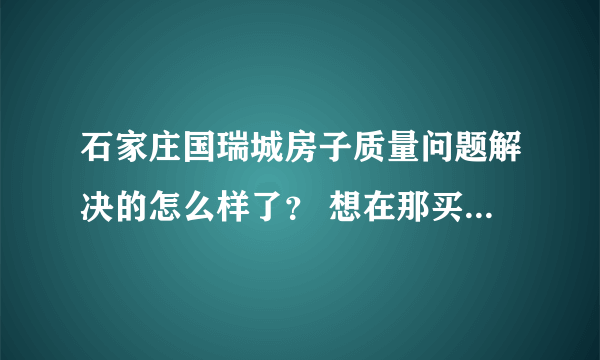 石家庄国瑞城房子质量问题解决的怎么样了？ 想在那买房的 但看网上好多说它是豆腐渣工程