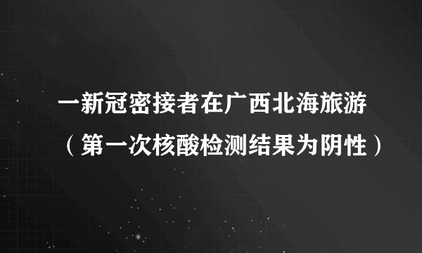 一新冠密接者在广西北海旅游（第一次核酸检测结果为阴性）