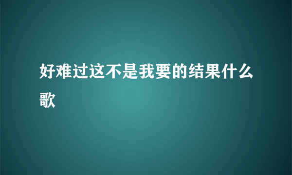 好难过这不是我要的结果什么歌