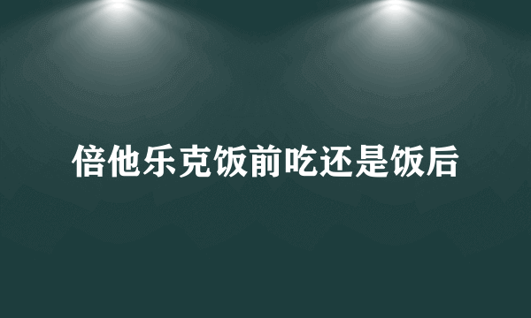 倍他乐克饭前吃还是饭后