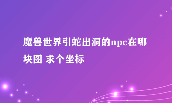 魔兽世界引蛇出洞的npc在哪块图 求个坐标