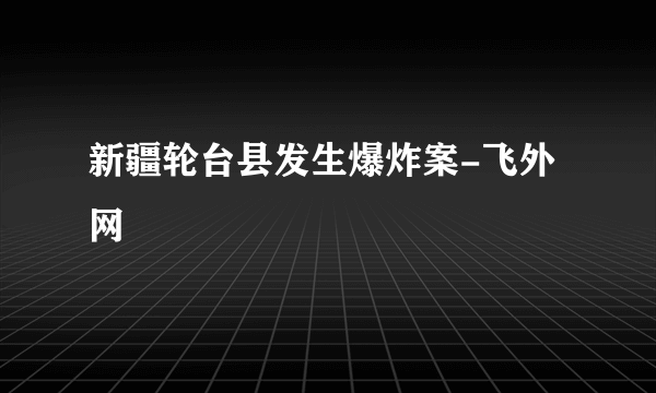 新疆轮台县发生爆炸案-飞外网