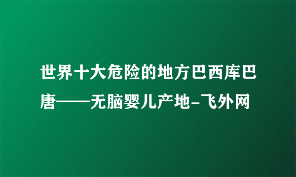 世界十大危险的地方巴西库巴唐——无脑婴儿产地-飞外网