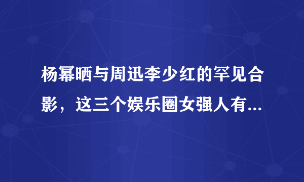 杨幂晒与周迅李少红的罕见合影，这三个娱乐圈女强人有什么缘分和交集？