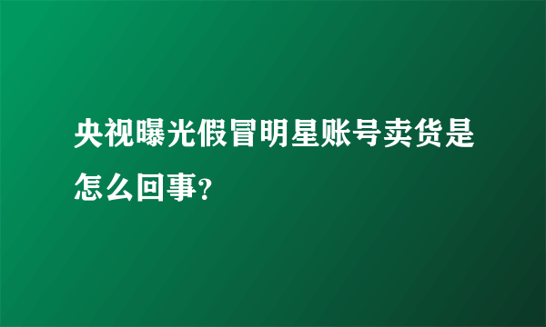 央视曝光假冒明星账号卖货是怎么回事？