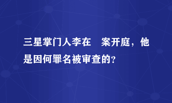 三星掌门人李在镕案开庭，他是因何罪名被审查的？