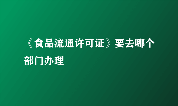 《食品流通许可证》要去哪个部门办理