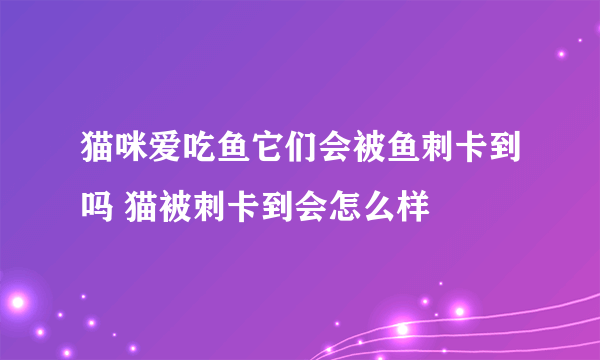 猫咪爱吃鱼它们会被鱼刺卡到吗 猫被刺卡到会怎么样