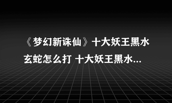 《梦幻新诛仙》十大妖王黑水玄蛇怎么打 十大妖王黑水玄蛇打法攻略