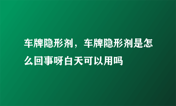 车牌隐形剂，车牌隐形剂是怎么回事呀白天可以用吗