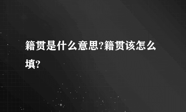 籍贯是什么意思?籍贯该怎么填?