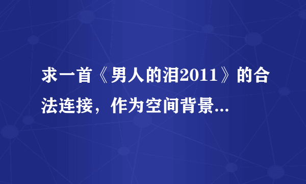 求一首《男人的泪2011》的合法连接，作为空间背景音乐。谢谢！