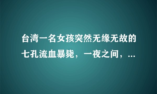 台湾一名女孩突然无缘无故的七孔流血暴毙，一夜之间，就奔赴黄泉。经过初步验尸断定为因砒霜中毒而死亡。