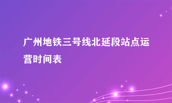 广州地铁三号线北延段站点运营时间表