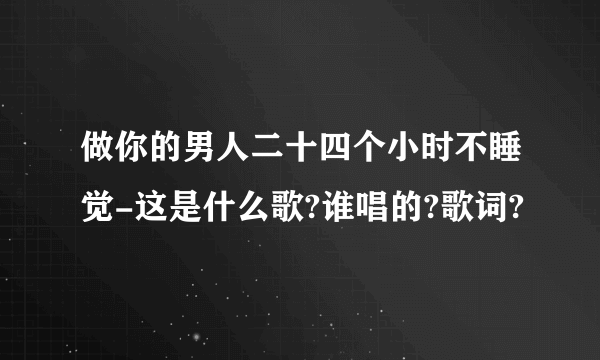 做你的男人二十四个小时不睡觉-这是什么歌?谁唱的?歌词?