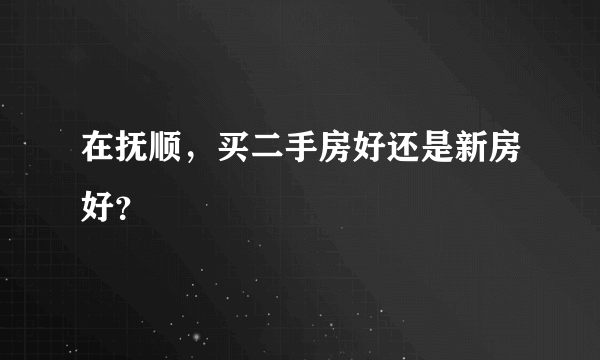 在抚顺，买二手房好还是新房好？