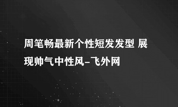 周笔畅最新个性短发发型 展现帅气中性风-飞外网