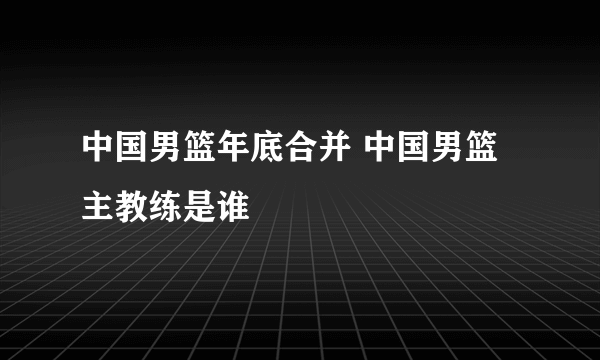 中国男篮年底合并 中国男篮主教练是谁