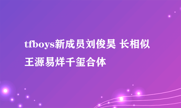 tfboys新成员刘俊昊 长相似王源易烊千玺合体