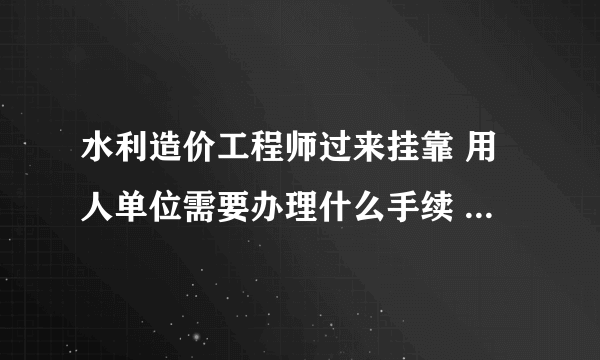 水利造价工程师过来挂靠 用人单位需要办理什么手续 需要走什么程序