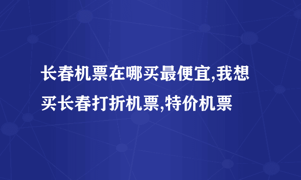 长春机票在哪买最便宜,我想买长春打折机票,特价机票