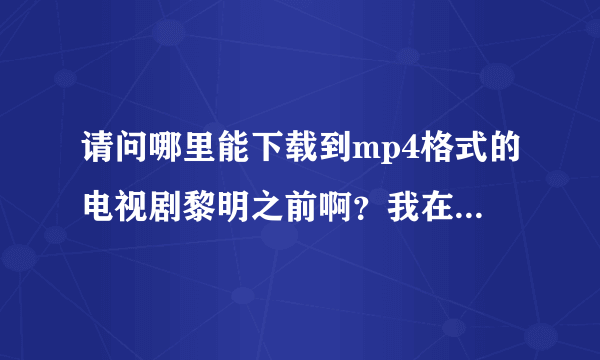 请问哪里能下载到mp4格式的电视剧黎明之前啊？我在优酷和土豆上都找了，但是没有视频